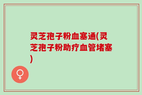 灵芝孢子粉血塞通(灵芝孢子粉助疗血管堵塞)
