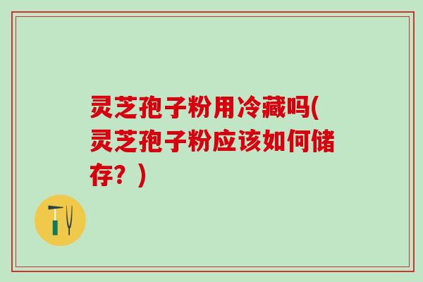 灵芝孢子粉用冷藏吗(灵芝孢子粉应该如何储存？)