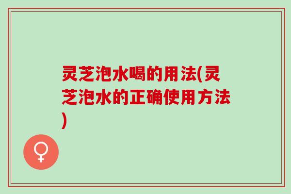灵芝泡水喝的用法(灵芝泡水的正确使用方法)