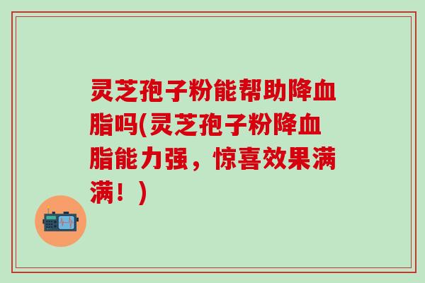 灵芝孢子粉能帮助降血脂吗(灵芝孢子粉降血脂能力强，惊喜效果满满！)
