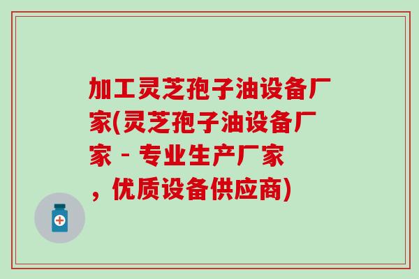 加工灵芝孢子油设备厂家(灵芝孢子油设备厂家 - 专业生产厂家，优质设备供应商)