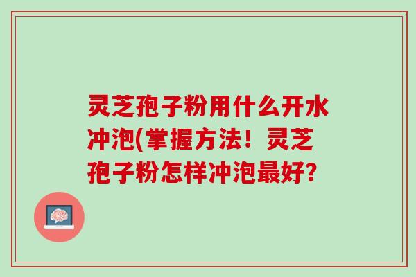 灵芝孢子粉用什么开水冲泡(掌握方法！灵芝孢子粉怎样冲泡最好？