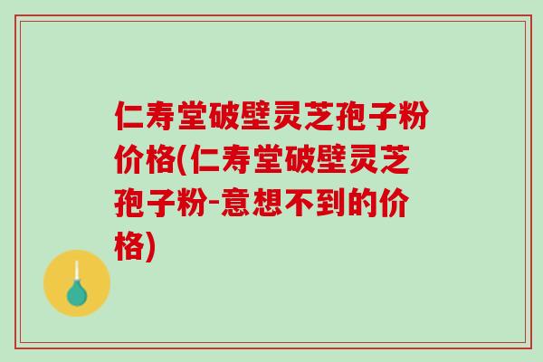 仁寿堂破壁灵芝孢子粉价格(仁寿堂破壁灵芝孢子粉-意想不到的价格)