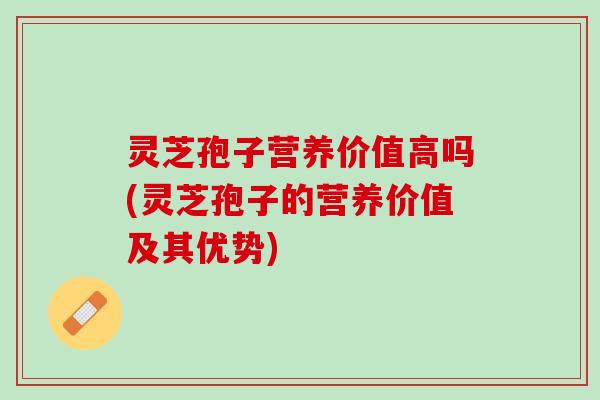 灵芝孢子营养价值高吗(灵芝孢子的营养价值及其优势)