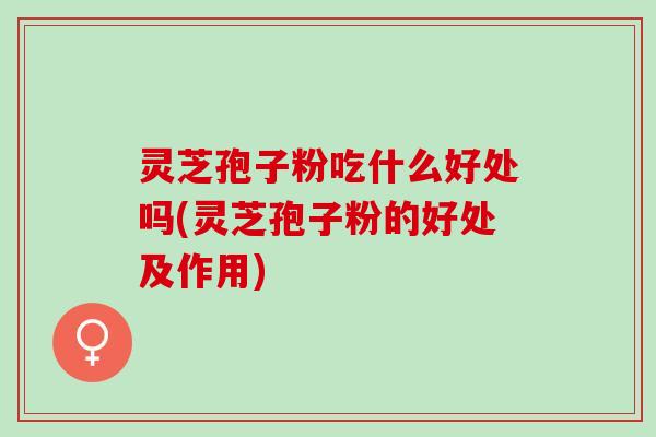 灵芝孢子粉吃什么好处吗(灵芝孢子粉的好处及作用)