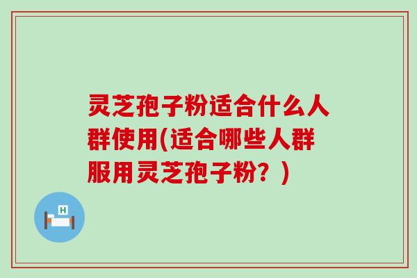 灵芝孢子粉适合什么人群使用(适合哪些人群服用灵芝孢子粉？)