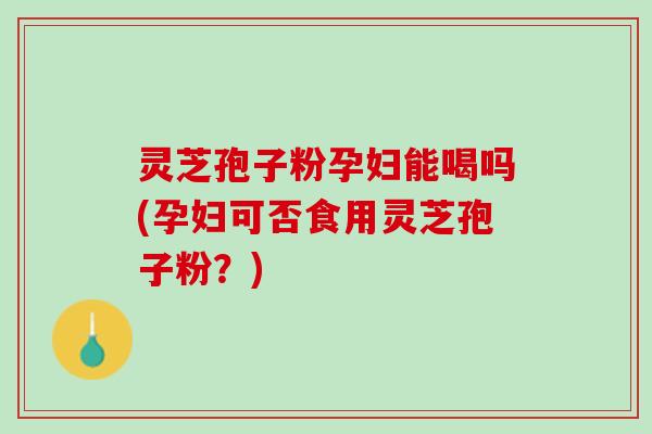 灵芝孢子粉孕妇能喝吗(孕妇可否食用灵芝孢子粉？)