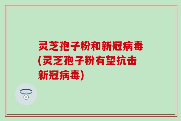 灵芝孢子粉和新冠病毒(灵芝孢子粉有望抗击新冠病毒)