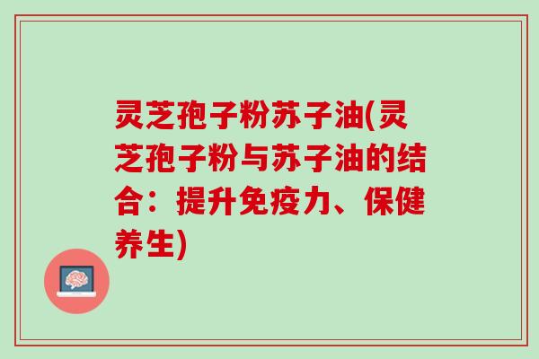 灵芝孢子粉苏子油(灵芝孢子粉与苏子油的结合：提升免疫力、保健养生)