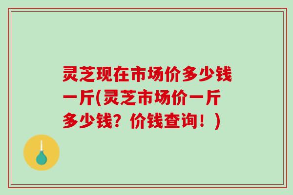 灵芝现在市场价多少钱一斤(灵芝市场价一斤多少钱？价钱查询！)