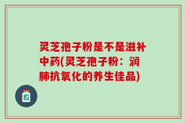 灵芝孢子粉是不是滋补中药(灵芝孢子粉：润肺抗氧化的养生佳品)