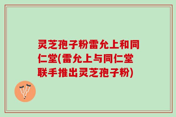 灵芝孢子粉雷允上和同仁堂(雷允上与同仁堂联手推出灵芝孢子粉)