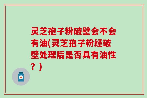 灵芝孢子粉破壁会不会有油(灵芝孢子粉经破壁处理后是否具有油性？)