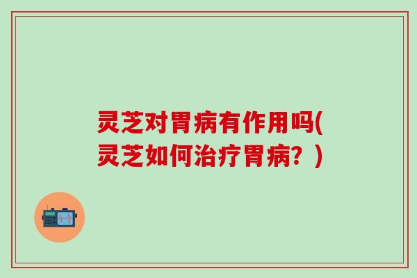 灵芝对胃病有作用吗(灵芝如何治疗胃病？)