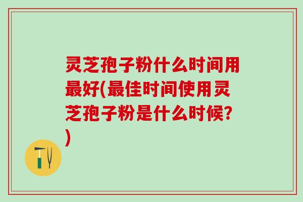 灵芝孢子粉什么时间用最好(最佳时间使用灵芝孢子粉是什么时候？)