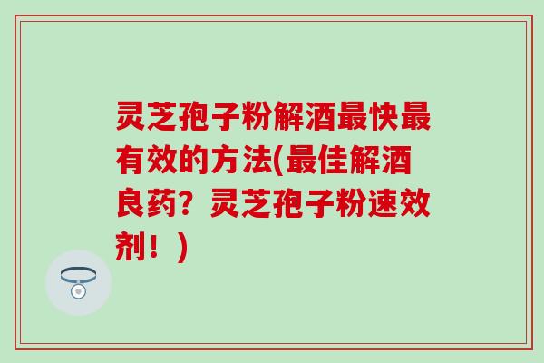 灵芝孢子粉解酒最快最有效的方法(最佳解酒良药？灵芝孢子粉速效剂！)