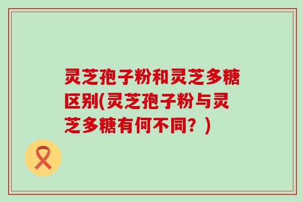 灵芝孢子粉和灵芝多糖区别(灵芝孢子粉与灵芝多糖有何不同？)