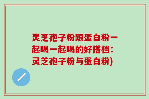 灵芝孢子粉跟蛋白粉一起喝一起喝的好搭档：灵芝孢子粉与蛋白粉)