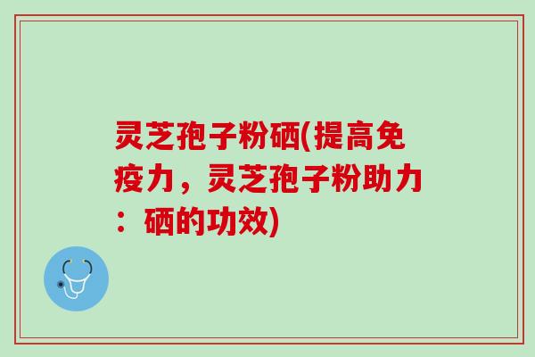 灵芝孢子粉硒(提高免疫力，灵芝孢子粉助力：硒的功效)