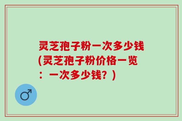 灵芝孢子粉一次多少钱(灵芝孢子粉价格一览：一次多少钱？)