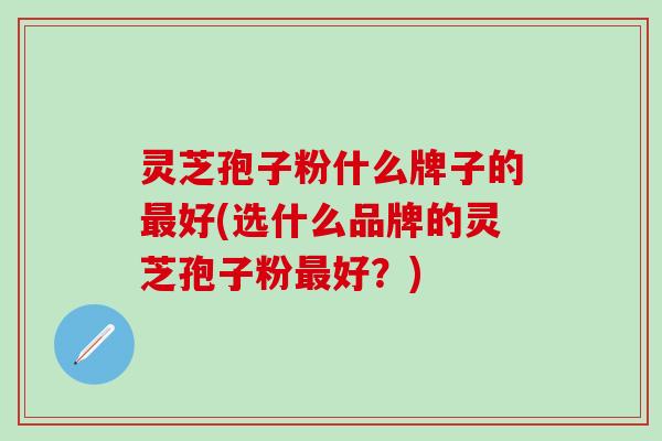 灵芝孢子粉什么牌子的最好(选什么品牌的灵芝孢子粉最好？)