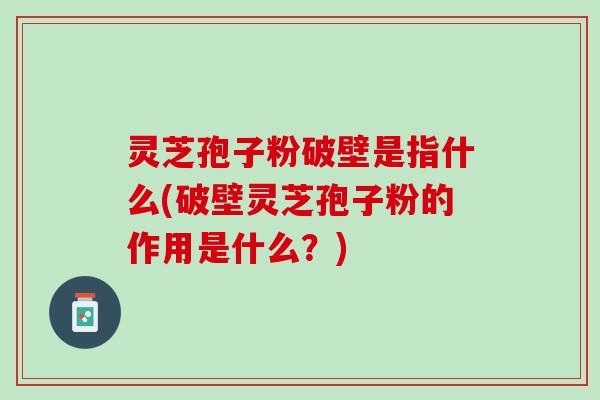 灵芝孢子粉破壁是指什么(破壁灵芝孢子粉的作用是什么？)