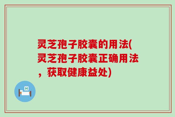 灵芝孢子胶囊的用法(灵芝孢子胶囊正确用法，获取健康益处)