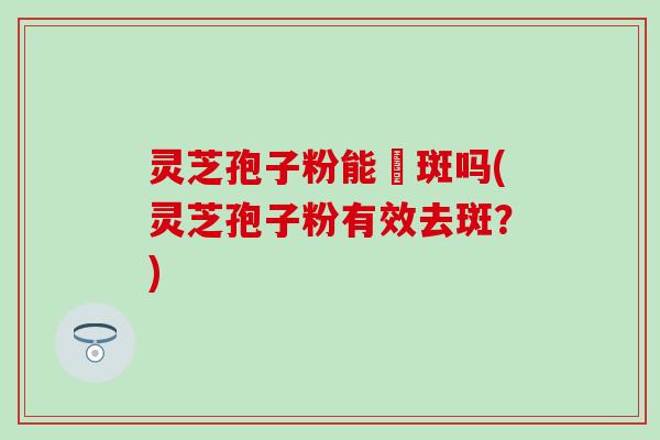 灵芝孢子粉能袪斑吗(灵芝孢子粉有效去斑？)