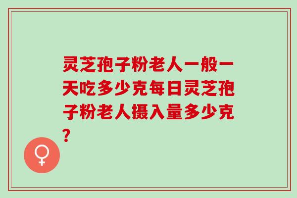 灵芝孢子粉老人一般一天吃多少克每日灵芝孢子粉老人摄入量多少克？