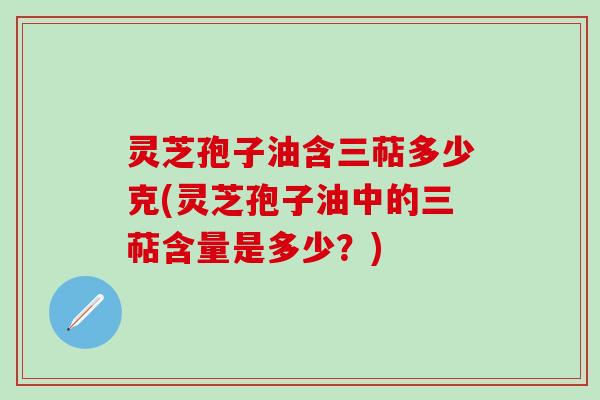 灵芝孢子油含三萜多少克(灵芝孢子油中的三萜含量是多少？)