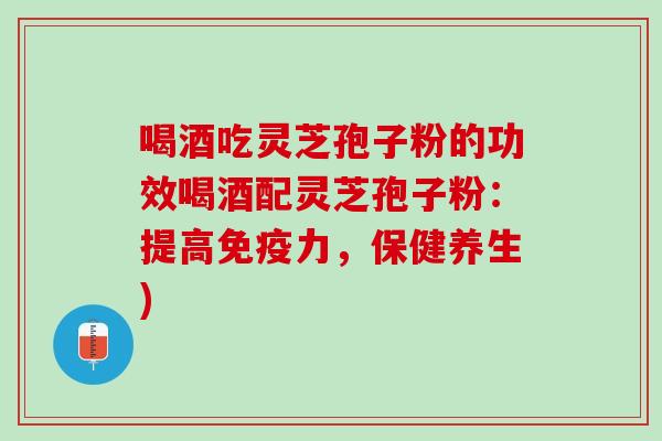 喝酒吃灵芝孢子粉的功效喝酒配灵芝孢子粉：提高免疫力，保健养生)