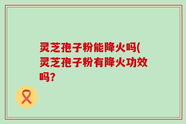 灵芝孢子粉能降火吗(灵芝孢子粉有降火功效吗？