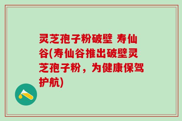 灵芝孢子粉破壁 寿仙谷(寿仙谷推出破壁灵芝孢子粉，为健康保驾护航)