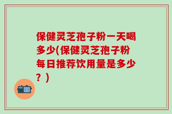 保健灵芝孢子粉一天喝多少(保健灵芝孢子粉每日推荐饮用量是多少？)