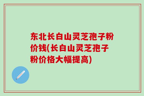 东北长白山灵芝孢子粉价钱(长白山灵芝孢子粉价格大幅提高) 东北长白山灵芝孢子粉价钱(长白山灵芝孢子粉价格大幅提高)