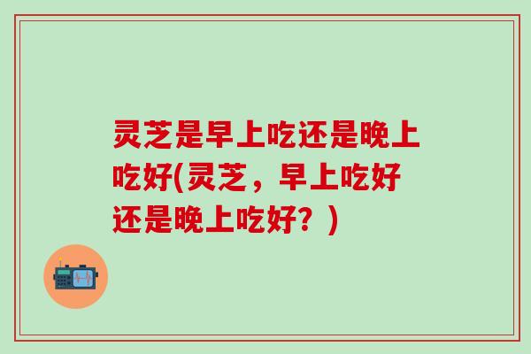 灵芝是早上吃还是晚上吃好(灵芝,早上吃好还是晚上吃好?) 灵芝是早上吃还是晚上吃好(灵芝,早上吃好还是晚上吃好?)