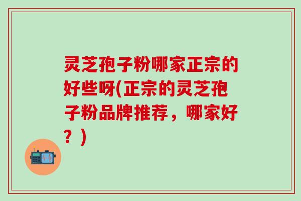 灵芝孢子粉哪家正宗的好些呀(正宗的灵芝孢子粉品牌推荐，哪家好？)