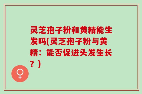 灵芝孢子粉和黄精能生发吗(灵芝孢子粉与黄精：能否促进头发生长？)