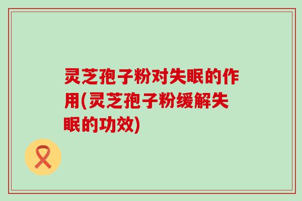灵芝孢子粉对的作用(灵芝孢子粉缓解的功效) 灵芝孢子粉对的作用(灵芝孢子粉缓解的功效)