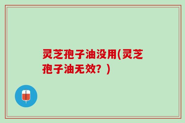 灵芝孢子油没用(灵芝孢子油无效？)