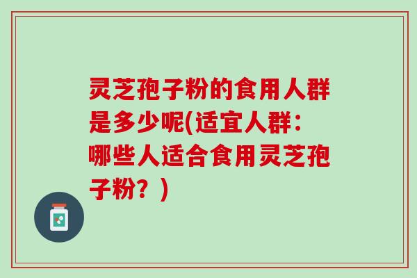 灵芝孢子粉的食用人群是多少呢(适宜人群：哪些人适合食用灵芝孢子粉？)
