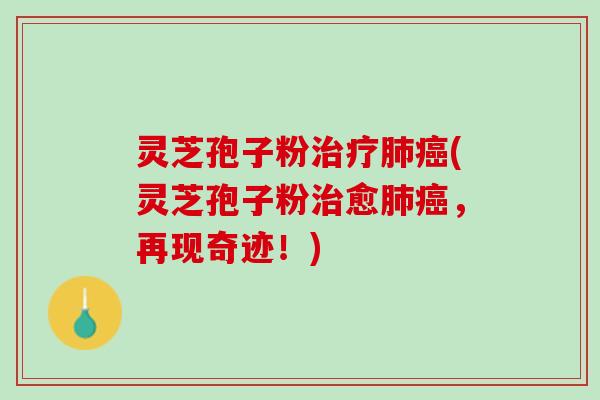 灵芝孢子粉治疗肺癌(灵芝孢子粉治愈肺癌，再现奇迹！)