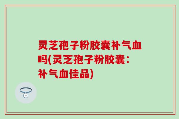 灵芝孢子粉胶囊补气血吗(灵芝孢子粉胶囊：补气血佳品)