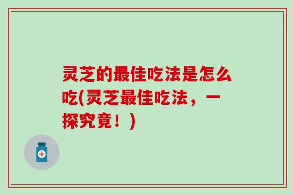 灵芝的最佳吃法是怎么吃(灵芝最佳吃法，一探究竟！)