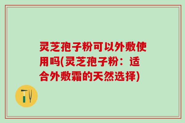 灵芝孢子粉可以外敷使用吗(灵芝孢子粉：适合外敷霜的天然选择)