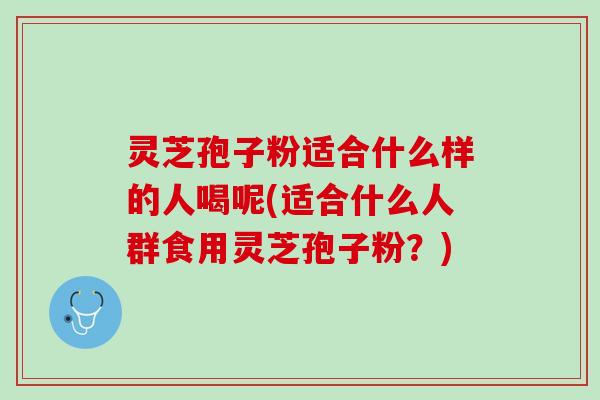 灵芝孢子粉适合什么样的人喝呢(适合什么人群食用灵芝孢子粉？)