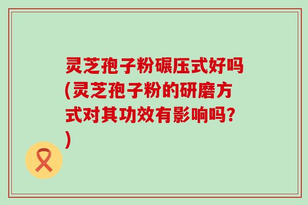 灵芝孢子粉碾压式好吗(灵芝孢子粉的研磨方式对其功效有影响吗？)