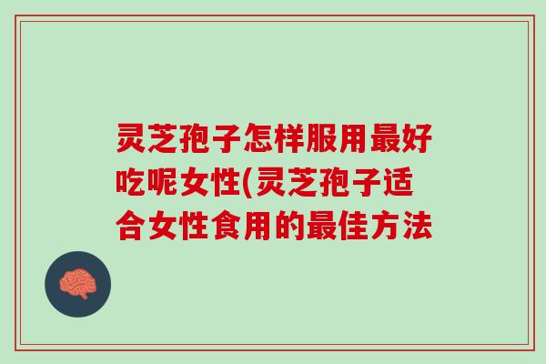 灵芝孢子怎样服用最好吃呢女性(灵芝孢子适合女性食用的最佳方法