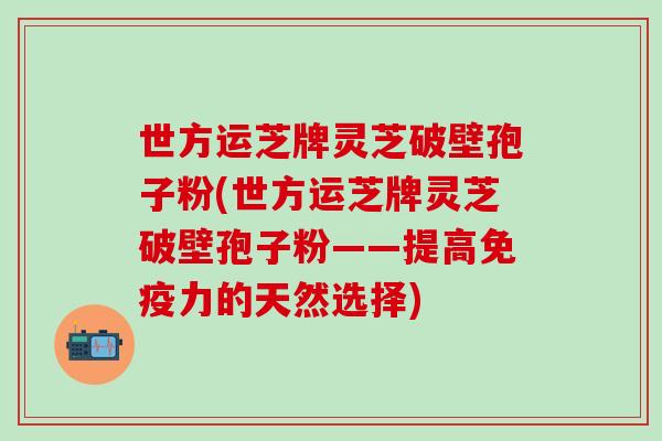 世方运芝牌灵芝破壁孢子粉(世方运芝牌灵芝破壁孢子粉——提高免疫力的天然选择)