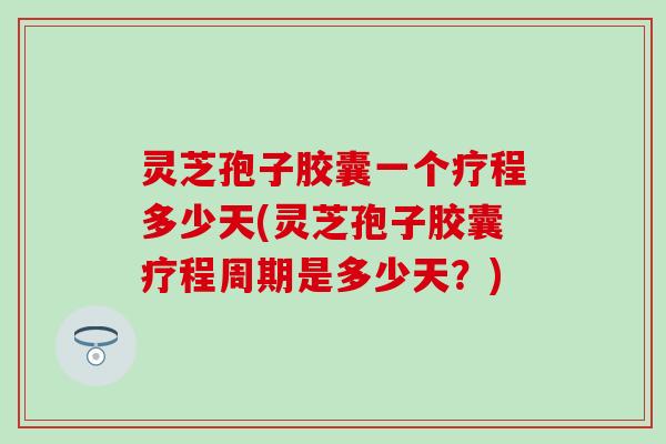 灵芝孢子胶囊一个疗程多少天(灵芝孢子胶囊疗程周期是多少天？)